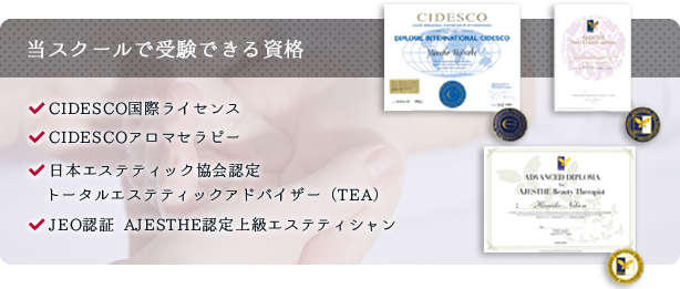 当スクールで受験できる資格  CIDESCO国際ライセンス CIDESCOアロマセラピー 日本エステティック協会認定トータルエステティックアドバイザー（TEA） JEO認証 AJESTHE認定上級エステティシャン